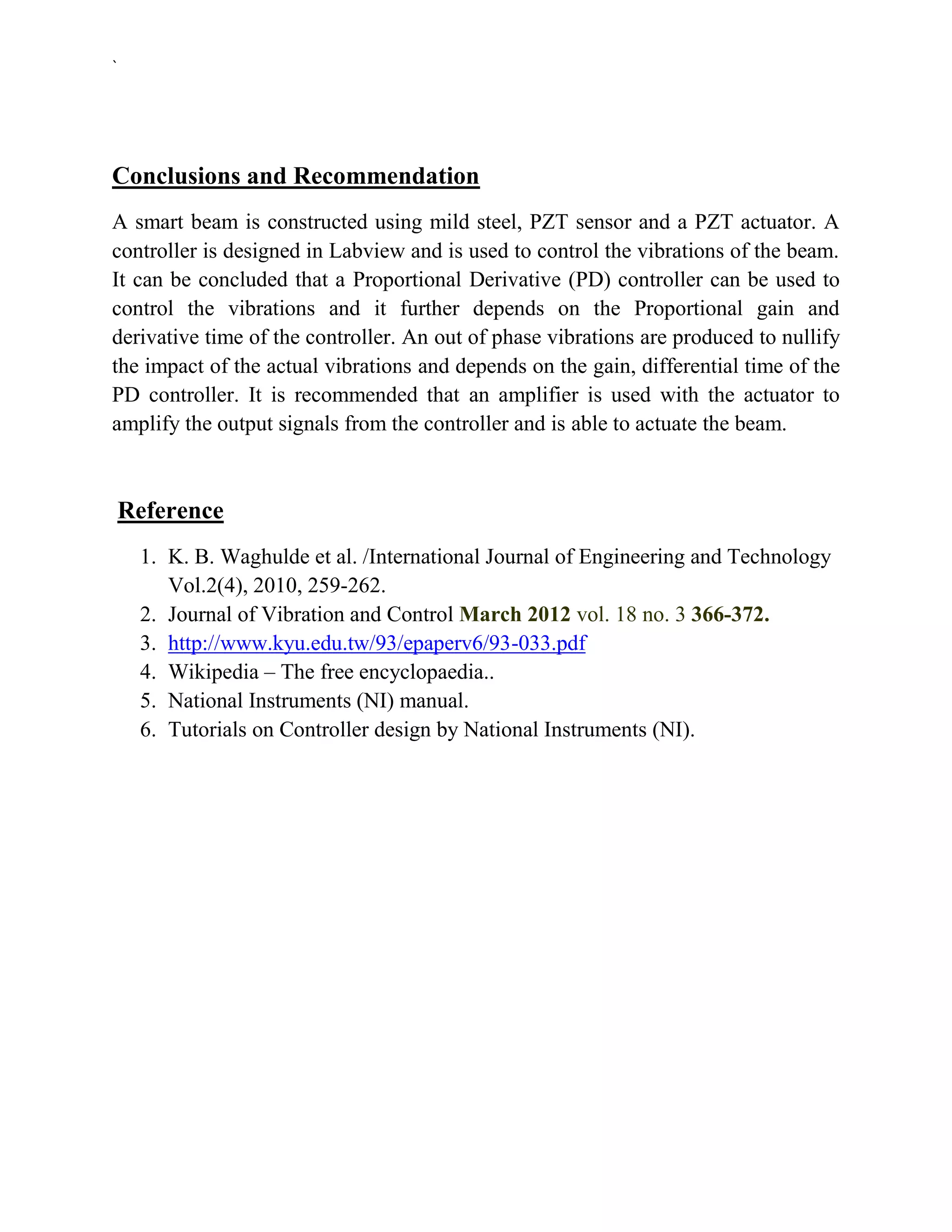 `




Conclusions and Recommendation
A smart beam is constructed using mild steel, PZT sensor and a PZT actuator. A
controller is designed in Labview and is used to control the vibrations of the beam.
It can be concluded that a Proportional Derivative (PD) controller can be used to
control the vibrations and it further depends on the Proportional gain and
derivative time of the controller. An out of phase vibrations are produced to nullify
the impact of the actual vibrations and depends on the gain, differential time of the
PD controller. It is recommended that an amplifier is used with the actuator to
amplify the output signals from the controller and is able to actuate the beam.



    Reference
     1. K. B. Waghulde et al. /International Journal of Engineering and Technology
        Vol.2(4), 2010, 259-262.
     2. Journal of Vibration and Control March 2012 vol. 18 no. 3 366-372.
     3. http://www.kyu.edu.tw/93/epaperv6/93-033.pdf
     4. Wikipedia – The free encyclopaedia..
     5. National Instruments (NI) manual.
     6. Tutorials on Controller design by National Instruments (NI).
 