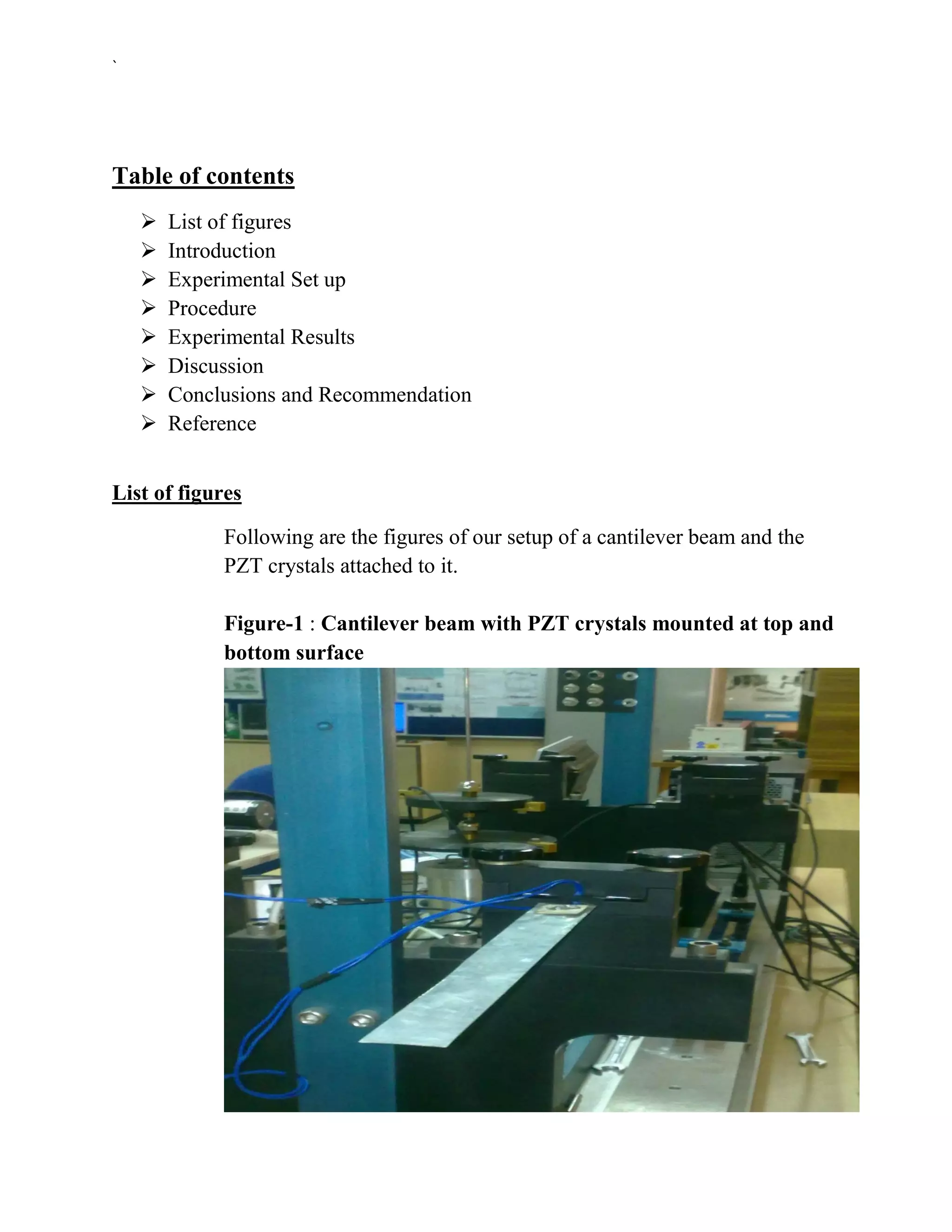 `




Table of contents
       List of figures
       Introduction
       Experimental Set up
       Procedure
       Experimental Results
       Discussion
       Conclusions and Recommendation
       Reference


List of figures

             Following are the figures of our setup of a cantilever beam and the
             PZT crystals attached to it.

             Figure-1 : Cantilever beam with PZT crystals mounted at top and
             bottom surface
 