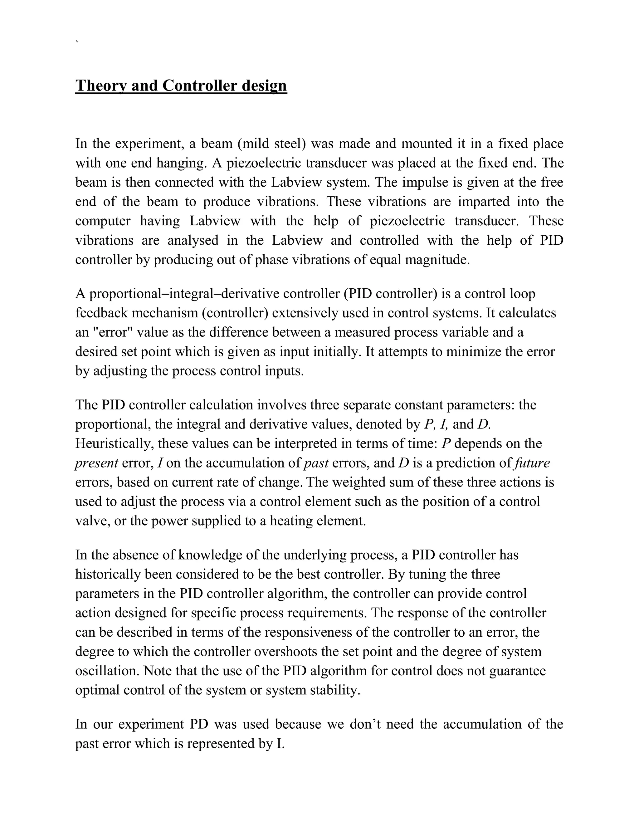`


Theory and Controller design


In the experiment, a beam (mild steel) was made and mounted it in a fixed place
with one end hanging. A piezoelectric transducer was placed at the fixed end. The
beam is then connected with the Labview system. The impulse is given at the free
end of the beam to produce vibrations. These vibrations are imparted into the
computer having Labview with the help of piezoelectric transducer. These
vibrations are analysed in the Labview and controlled with the help of PID
controller by producing out of phase vibrations of equal magnitude.

A proportional–integral–derivative controller (PID controller) is a control loop
feedback mechanism (controller) extensively used in control systems. It calculates
an "error" value as the difference between a measured process variable and a
desired set point which is given as input initially. It attempts to minimize the error
by adjusting the process control inputs.

The PID controller calculation involves three separate constant parameters: the
proportional, the integral and derivative values, denoted by P, I, and D.
Heuristically, these values can be interpreted in terms of time: P depends on the
present error, I on the accumulation of past errors, and D is a prediction of future
errors, based on current rate of change. The weighted sum of these three actions is
used to adjust the process via a control element such as the position of a control
valve, or the power supplied to a heating element.

In the absence of knowledge of the underlying process, a PID controller has
historically been considered to be the best controller. By tuning the three
parameters in the PID controller algorithm, the controller can provide control
action designed for specific process requirements. The response of the controller
can be described in terms of the responsiveness of the controller to an error, the
degree to which the controller overshoots the set point and the degree of system
oscillation. Note that the use of the PID algorithm for control does not guarantee
optimal control of the system or system stability.

In our experiment PD was used because we don’t need the accumulation of the
past error which is represented by I.
 