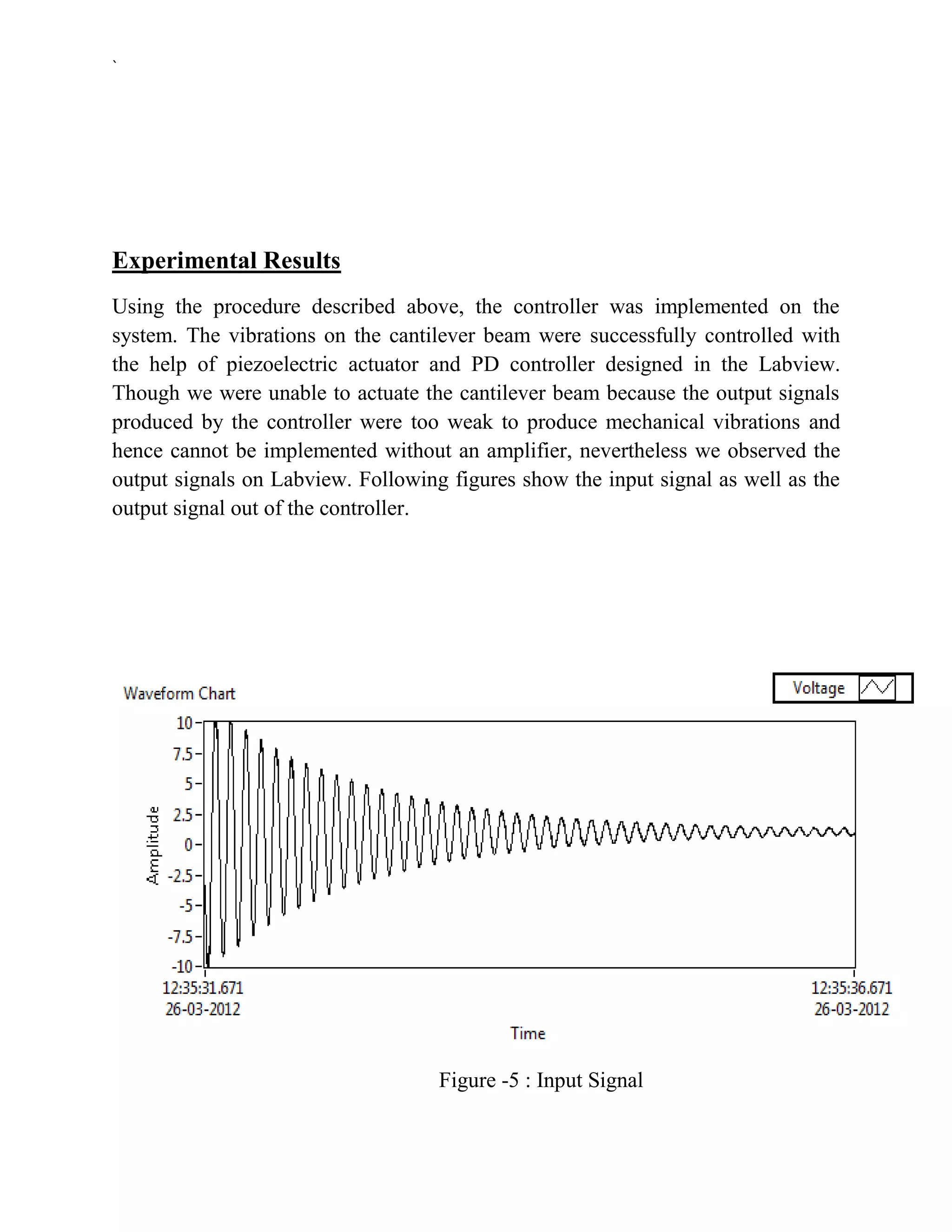 `




Experimental Results
Using the procedure described above, the controller was implemented on the
system. The vibrations on the cantilever beam were successfully controlled with
the help of piezoelectric actuator and PD controller designed in the Labview.
Though we were unable to actuate the cantilever beam because the output signals
produced by the controller were too weak to produce mechanical vibrations and
hence cannot be implemented without an amplifier, nevertheless we observed the
output signals on Labview. Following figures show the input signal as well as the
output signal out of the controller.




                                    Figure -5 : Input Signal
 