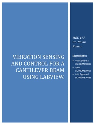 MEL 417
                    Dr. Navin
                    Kumar


VIBRATION SENSING   Submitted by :

                     Vivek Dharnia
AND CONTROL FOR A     (P2009ME1089)
                     Ajeet
 CANTILEVER BEAM      (P2009ME1090)
                     Lalit Aggrawal
   USING LABVIEW.     (P2009ME1088)
 