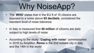 2
• The ‘WHO’ states that in the EU 9 of 10 citizens are
exposed to a noise above 65 decibels, considered the
standard level of noise tolerance
• In Italy is measured that 40 million of citizens are daily
subject to high levels of noise
• According to the study ’’Coping with noise’’ commissioned
in 2016 by Amplifon, Rome is the 2nd noisest city in Italy
and the 14th in the world
Why NoiseApp?
 
