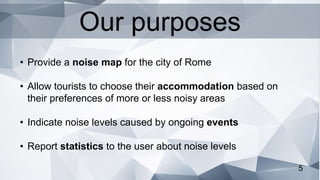 5
• Provide a noise map for the city of Rome
• Allow tourists to choose their accommodation based on
their preferences of more or less noisy areas
• Indicate noise levels caused by ongoing events
• Report statistics to the user about noise levels
Our purposes
 