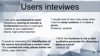 6
“I usually look for less noisy areas when
I want to study outdoors or to have a
picnic...’’
(Federica, student)
“I am quite accustomed to noise”
“Nowadays sharing on socials is
fundamental because it could give
visibility to your application.’’
(Elena, high-school teacher)
“It would be interesting the classification of
the source that produces a certain noise”
“Too crowded and noisy places bother me’’
(Silvia, yoga instructor)
“I think that loudness is not a valid
qualitative parameter for choosing a
place or a local”
(Jessica, dj)
Users inteviwes
 