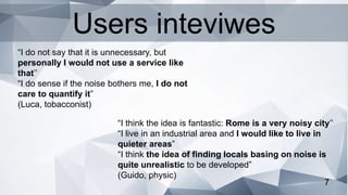 7
“I think the idea is fantastic: Rome is a very noisy city’’
“I live in an industrial area and I would like to live in
quieter areas”
“I think the idea of finding locals basing on noise is
quite unrealistic to be developed”
(Guido, physic)
“I do not say that it is unnecessary, but
personally I would not use a service like
that’’
“I do sense if the noise bothers me, I do not
care to quantify it”
(Luca, tobacconist)
Users inteviwes
 