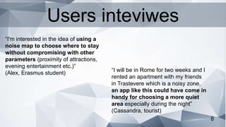 8
“I will be in Rome for two weeks and I
rented an apartment with my friends
in Trastevere which is a noisy zone,
an app like this could have come in
handy for choosing a more quiet
area especially during the night”
(Cassandra, tourist)
“I'm interested in the idea of using a
noise map to choose where to stay
without compromising with other
parameters (proximity of attractions,
evening entertainment etc.)”
(Alex, Erasmus student)
Users inteviwes
 