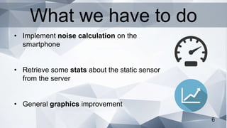 6
• Implement noise calculation on the
smartphone
• Retrieve some stats about the static sensor
from the server
• General graphics improvement
What we have to do
 