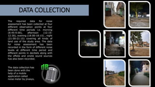 The required data for noise
assessment has been collected at four
different observation points at four
different time periods i.e. morning
(8:45-9:00), afternoon (12:15-
12:30), evening (18:00-18:15) , night
(21:00-21:15) covering all kinds of
land use of the study area. The data
for noise assessment has been
recorded in the form of different noise
levels at different time period and
different points in decibels along with
the offsite and onsite sound sources
has also been recorded.
The data collection has
been done with the
help of a mobile
application called
noise meter by jinasys.
DATA COLLECTION
 