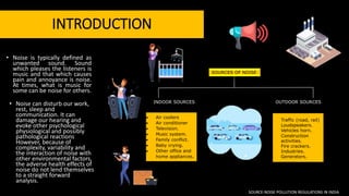 INTRODUCTION
• Noise can disturb our work,
rest, sleep and
communication. It can
damage our hearing and
evoke other psychological
physiological and possibly
pathological reactions
However, because of
complexity, variability and
the interaction of noise with
other environmental factors,
the adverse health effects of
noise do not lend themselves
to a straight forward
analysis.
SOURCES OF NOISE
INDOOR SOURCES OUTDOOR SOURCES
 Air coolers
 Air conditioner
 Television.
 Music system.
 Family conflict.
 Baby crying.
 Other office and
home appliances.
 Traffic (road, rail)
 Loudspeakers.
 Vehicles horn.
 Construction
activities.
 Fire crackers.
 Industries.
 Generators.
• Noise is typically defined as
unwanted sound. Sound
which pleases the listeners is
music and that which causes
pain and annoyance is noise.
At times, what is music for
some can be noise for others.
SOURCE-NOISE POLLUTION REGULATIONS IN INDIA
 