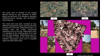 2002 2010
2020
The study area is situated in the central
Beohari having an avg. elevation of 388m
above the sea level. It is situated in between
24o00’52.6”north latitude and 81o22’46.7”
east longitude.
The noise level has been recorded at four
different observations point covering all kinds
of land use of the site. Observation point 1 is
situated near the newly constructed
residential area of the site. Observation point
2 is situated at the meeting point of cc road
and the state highway. Observation point no.
3 is situated in front of my home (shivam
traders), observation point no.4 is situated
under the block office area.
SOURCE- GOOGLE EARTH PRO
 