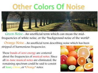 Green Noise : An unofficial term which can mean the mid-
frequencies of white noise, or the "background noise of the world".
Orange Noise : An unofficial term describing noise which has been
stripped of harmonious frequencies.
These bands of zero energy are centered
about the frequencies of musical notes. Since
all in-tune musical notes are eliminated, the
remaining spectrum could be said to consist
of Sour, Citrus, or “Orange" notes.
 