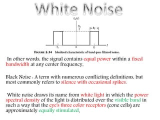In other words, the signal contains equal power within a fixed
bandwidth at any center frequency.
Black Noise : A term with numerous conflicting definitions, but
most commonly refers to silence with occasional spikes.
White noise draws its name from white light in which the power
spectral density of the light is distributed over the visible band in
such a way that the eye's three color receptors (cone cells) are
approximately equally stimulated.
 