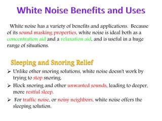 White noise has a variety of benefits and applications. Because
of its sound masking properties, white noise is ideal both as a
concentration aid and a relaxation aid, and is useful in a huge
range of situations.
Sleeping and Snoring Relief
 Unlike other snoring solutions, white noise doesn't work by
trying to stop snoring.
 Block snoring and other unwanted sounds, leading to deeper,
more restful sleep.
 For traffic noise, or noisy neighbors, white noise offers the
sleeping solution.
 
