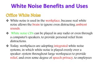 White Noise Benefits and Uses
Office White Noise
 White noise is used in the workplace, because real white
noise allows the brain to ignore even distracting ambient
sounds.
 White noise CDs can be played in any radio or even through
a computer's speakers, to provide personal relief from
distractions.
 Today, workplaces are adopting integrated white noise
systems, in which white noise is played evenly over a
speaker-system throughout large workspaces to provide
relief, and even some degree of speech privacy, to employees
 