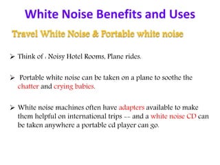 White Noise Benefits and Uses
Travel White Noise & Portable white noise
 Think of : Noisy Hotel Rooms, Plane rides.
 Portable white noise can be taken on a plane to soothe the
chatter and crying babies.
 White noise machines often have adapters available to make
them helpful on international trips -- and a white noise CD can
be taken anywhere a portable cd player can go.
 