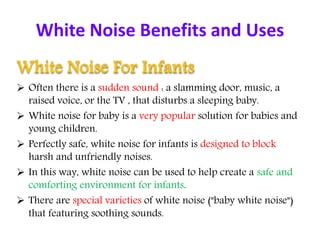 White Noise Benefits and Uses
White Noise For Infants
 Often there is a sudden sound : a slamming door, music, a
raised voice, or the TV , that disturbs a sleeping baby.
 White noise for baby is a very popular solution for babies and
young children.
 Perfectly safe, white noise for infants is designed to block
harsh and unfriendly noises.
 In this way, white noise can be used to help create a safe and
comforting environment for infants.
 There are special varieties of white noise ("baby white noise")
that featuring soothing sounds.
 