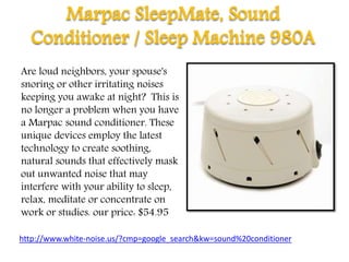 Marpac SleepMate, Sound
Conditioner / Sleep Machine 980A
Are loud neighbors, your spouse's
snoring or other irritating noises
keeping you awake at night? This is
no longer a problem when you have
a Marpac sound conditioner. These
unique devices employ the latest
technology to create soothing,
natural sounds that effectively mask
out unwanted noise that may
interfere with your ability to sleep,
relax, meditate or concentrate on
work or studies. our price: $54.95
http://www.white-noise.us/?cmp=google_search&kw=sound%20conditioner
 