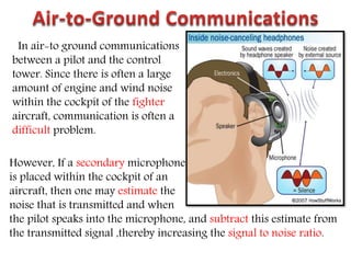 In air-to ground communications
between a pilot and the control
tower. Since there is often a large
amount of engine and wind noise
within the cockpit of the fighter
aircraft, communication is often a
difficult problem.
However, If a secondary microphone
is placed within the cockpit of an
aircraft, then one may estimate the
noise that is transmitted and when
the pilot speaks into the microphone, and subtract this estimate from
the transmitted signal ,thereby increasing the signal to noise ratio.
 