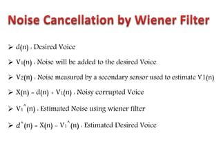  d(n) : Desired Voice
 V1(n) : Noise will be added to the desired Voice
 V2(n) : Noise measured by a secondary sensor used to estimate V1(n)
 X(n) = d(n) + V1(n) : Noisy corrupted Voice
 V1
^
(n) : Estimated Noise using wiener filter
 𝑑^(n) = X(n) - V1
^
(n) : Estimated Desired Voice
 