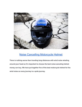Noise Cancelling Motorcycle Helmet
There is nothing worse than traveling long distances with wind noise wiseling
around your head so it’s important to choose the best noise-canceling helmet
money can buy. We have put together five of the best motorcycle helmet for the
wind noise so every journey is a quite journey.
 