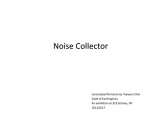 Noise Collector




          Lecture/performance by Taeyoon Choi
          Code of Contingency
          An exhibition at 319 Scholes, NY
          2012/6/17
 