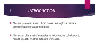 I INTRODUCTION
 Noise is unwanted sound. It can cause hearing loss, distrurb
communication or cause nuisance
 Noise control is a set of strategies to reduce noise pollution or to
reduce impact , whether outdoors or indoors.
 