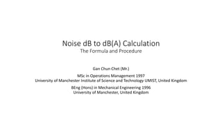 Noise dB to dB(A) Calculation
The Formula and Procedure
Gan Chun Chet (Mr.)
MSc in Operations Management 1997
University of Manchester Institute of Science and Technology UMIST, United Kingdom
BEng (Hons) in Mechanical Engineering 1996
University of Manchester, United Kingdom
 