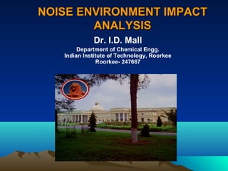 NNOOIISSEE EENNVVIIRROONNMMEENNTT IIMMPPAACCTT 
AANNAALLYYSSIISS 
Dr. I.D. Mall 
Department of Chemical Engg. 
Indian Institute of Technology, Roorkee 
Roorkee- 247667 
 