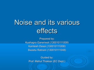 Noise and its variousNoise and its various
effectseffects
Prepared by:Prepared by:
Kushagra Ganeriwal (130010111009)Kushagra Ganeriwal (130010111009)
Kamlesh Desai (130010111006)Kamlesh Desai (130010111006)
Sweetu Ratnani (130010111048)Sweetu Ratnani (130010111048)
Guided by:Guided by:
Prof. Mehul Thakkar (EC Dept.)Prof. Mehul Thakkar (EC Dept.)
 