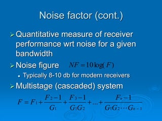 Noise factor (cont.)
Quantitative measure of receiver
performance wrt noise for a given
bandwidth
Noise figure
 Typically 8-10 db for modern receivers
Multistage (cascaded) system
)
log(
10 F
NF 
1
2
1
2
1
3
1
2
1
1
...
1
1









n
n
G
G
G
F
G
G
F
G
F
F
F

 