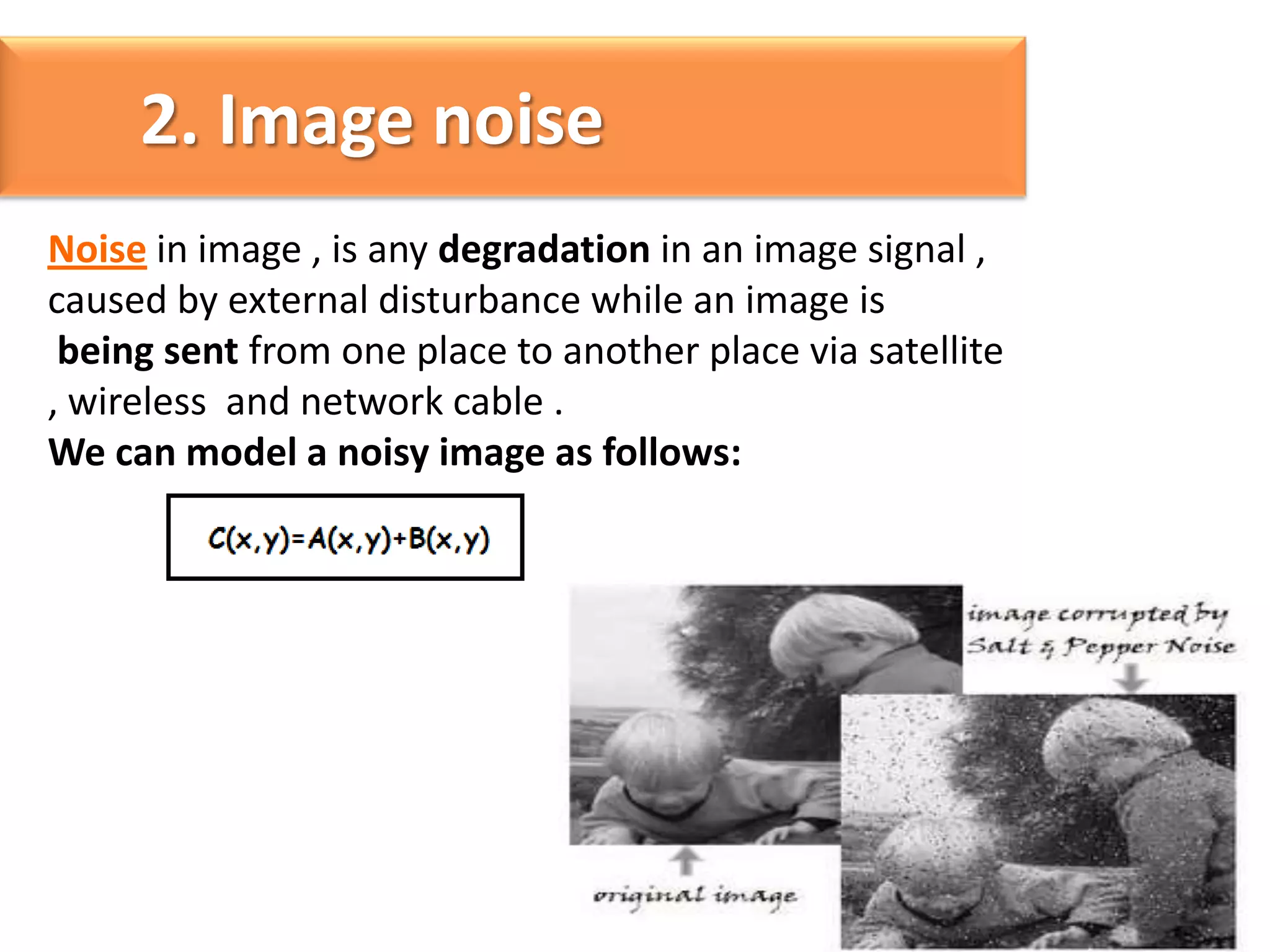 2. Image noise
Noise in image , is any degradation in an image signal ,
caused by external disturbance while an image is
being sent from one place to another place via satellite
, wireless and network cable .
We can model a noisy image as follows:

 