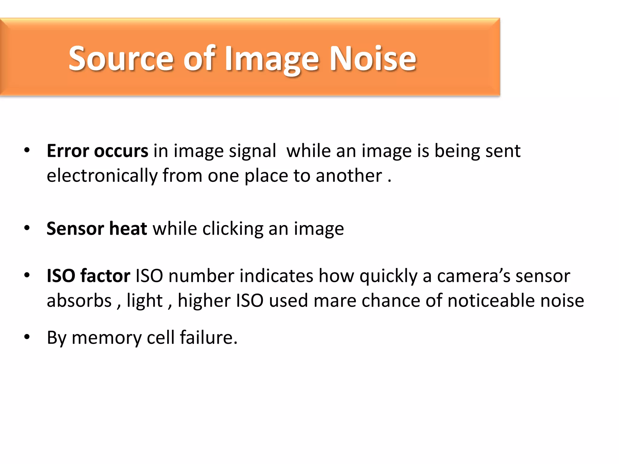 Source of Image Noise
• Error occurs in image signal while an image is being sent
electronically from one place to another .
• Sensor heat while clicking an image
• ISO factor ISO number indicates how quickly a camera’s sensor
absorbs , light , higher ISO used mare chance of noticeable noise
• By memory cell failure.

 