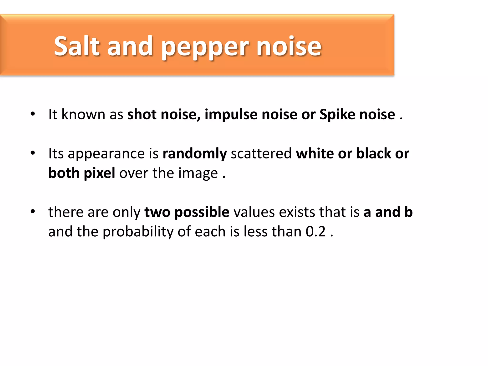 Salt and pepper noise
• It known as shot noise, impulse noise or Spike noise .
• Its appearance is randomly scattered white or black or
both pixel over the image .

• there are only two possible values exists that is a and b
and the probability of each is less than 0.2 .

 
