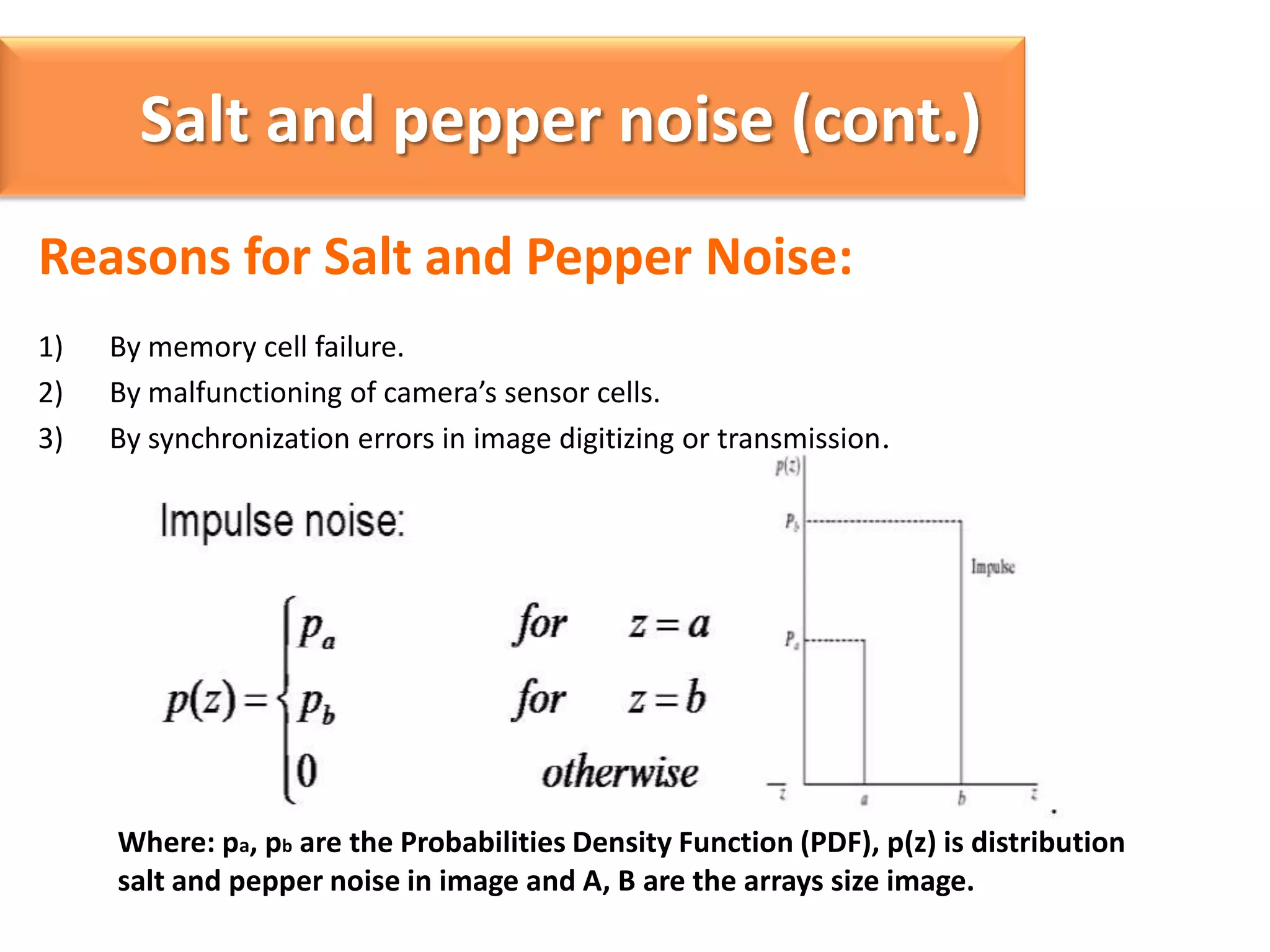 Salt and pepper noise (cont.)
Reasons for Salt and Pepper Noise:
1)
2)
3)

By memory cell failure.
By malfunctioning of camera’s sensor cells.
By synchronization errors in image digitizing or transmission.

Where: pa, pb are the Probabilities Density Function (PDF), p(z) is distribution
salt and pepper noise in image and A, B are the arrays size image.

 