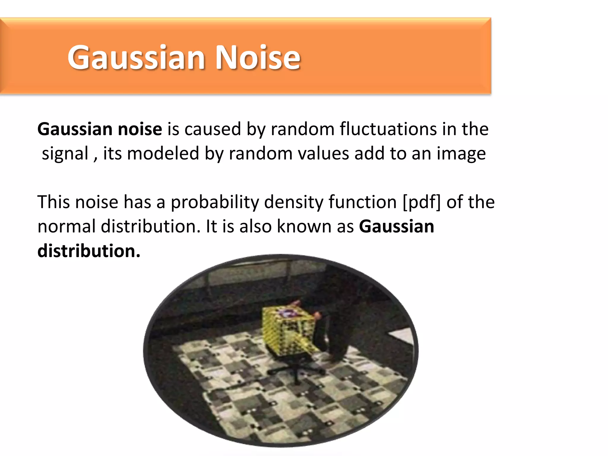 Gaussian Noise
Gaussian noise is caused by random fluctuations in the
signal , its modeled by random values add to an image
This noise has a probability density function [pdf] of the
normal distribution. It is also known as Gaussian
distribution.

 