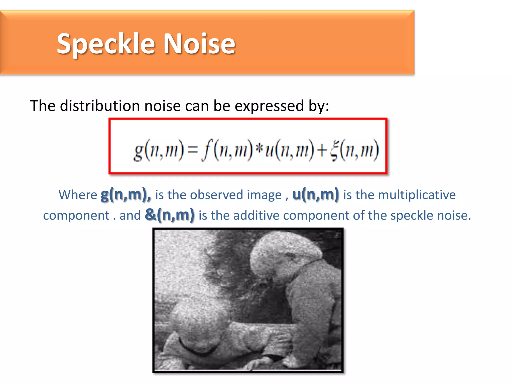 Speckle Noise
The distribution noise can be expressed by:

Where g(n,m), is the observed image , u(n,m) is the multiplicative
component . and &(n,m) is the additive component of the speckle noise.

 