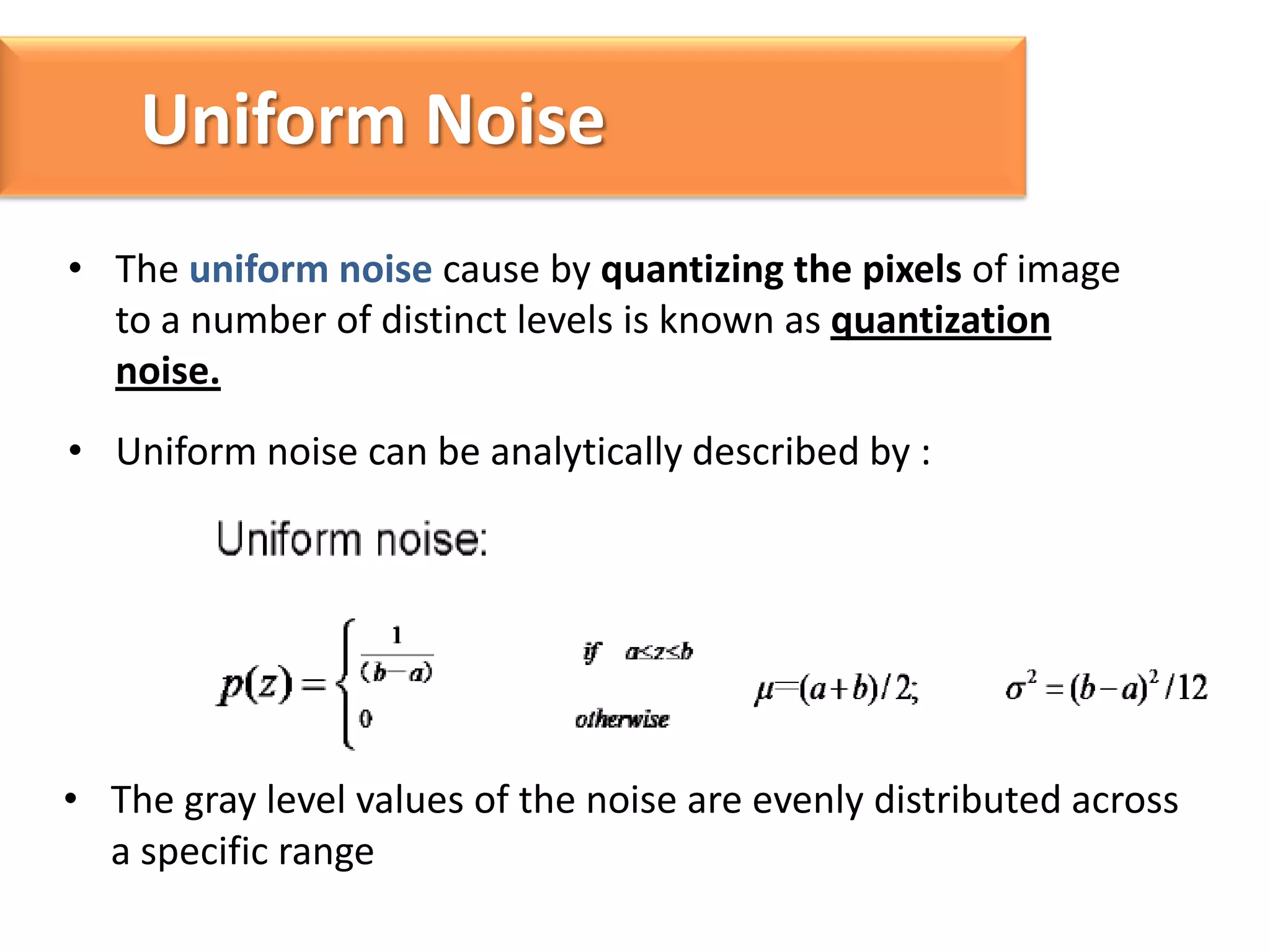 Uniform Noise
• The uniform noise cause by quantizing the pixels of image
to a number of distinct levels is known as quantization
noise.
• Uniform noise can be analytically described by :

• The gray level values of the noise are evenly distributed across
a specific range

 