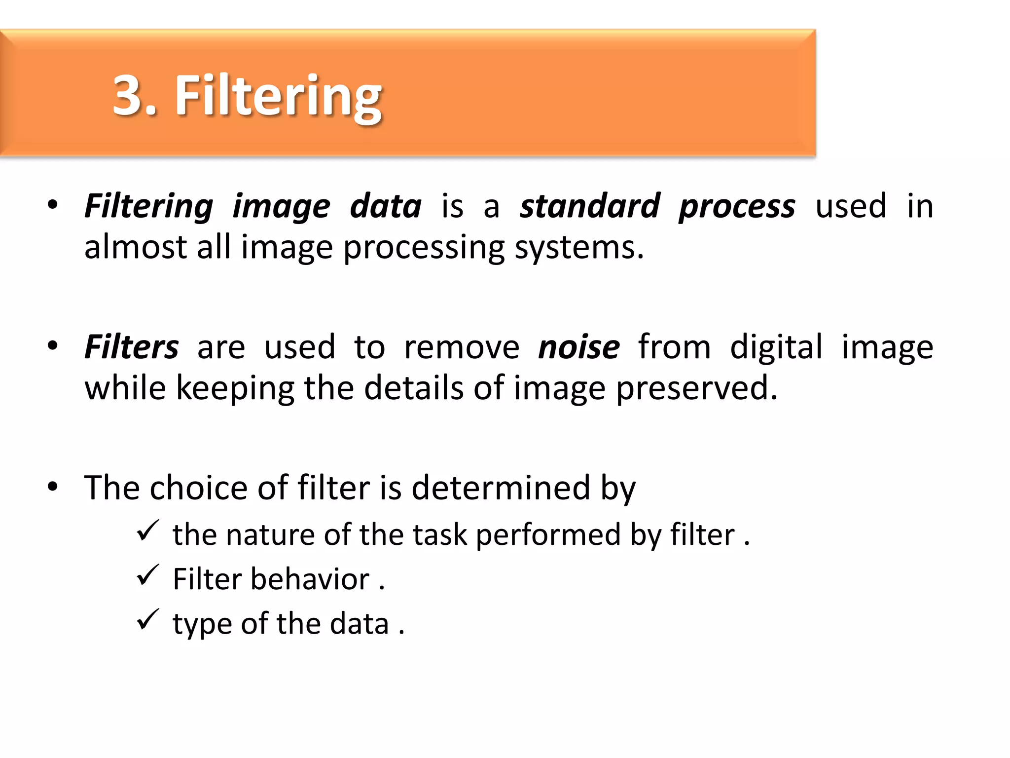 3. Filtering
• Filtering image data is a standard process used in
almost all image processing systems.
• Filters are used to remove noise from digital image
while keeping the details of image preserved.
• The choice of filter is determined by
 the nature of the task performed by filter .
 Filter behavior .
 type of the data .

 