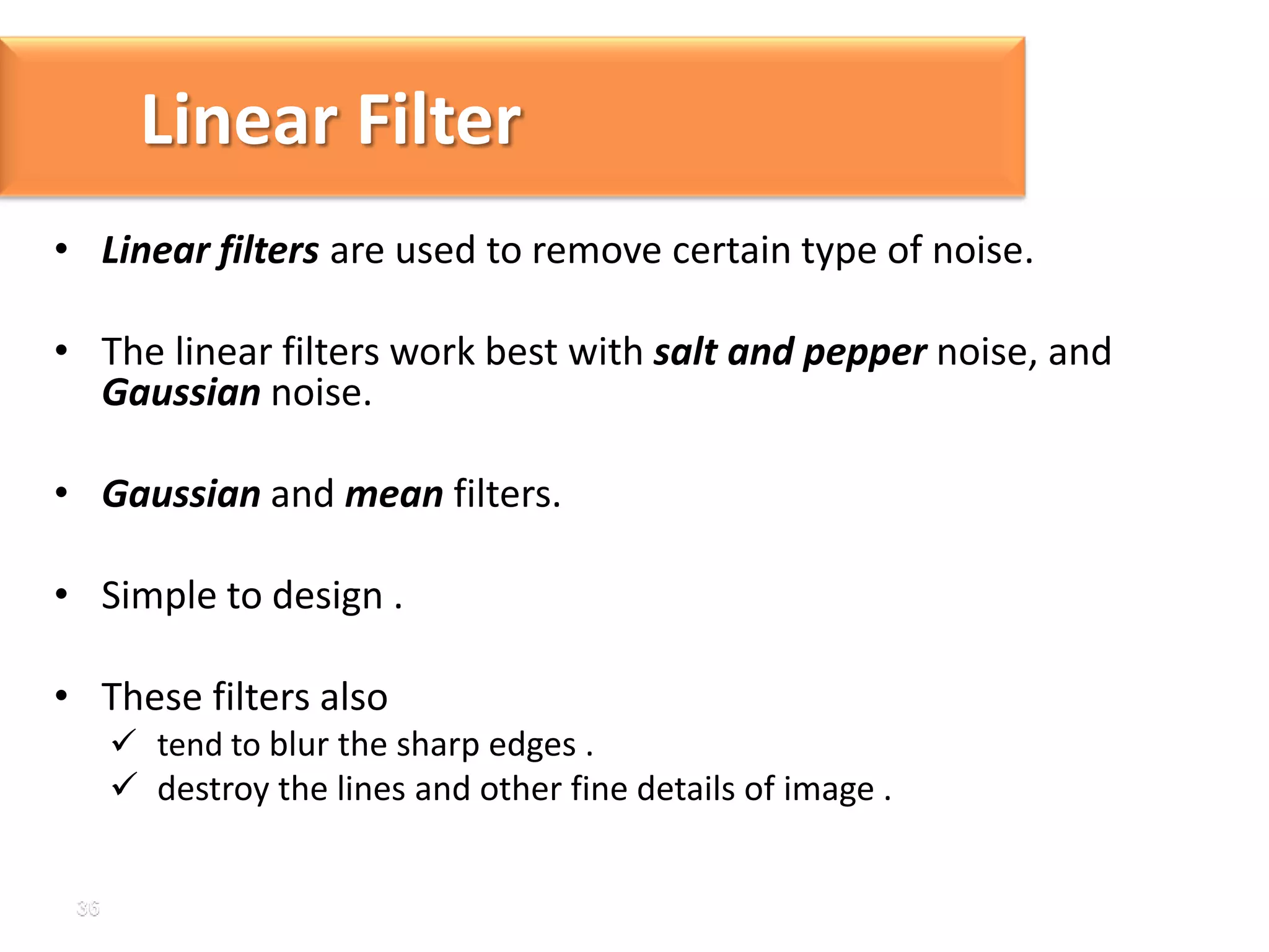 Linear Filter
• Linear filters are used to remove certain type of noise.

• The linear filters work best with salt and pepper noise, and
Gaussian noise.
• Gaussian and mean filters.

• Simple to design .
• These filters also
 tend to blur the sharp edges .
 destroy the lines and other fine details of image .

 
