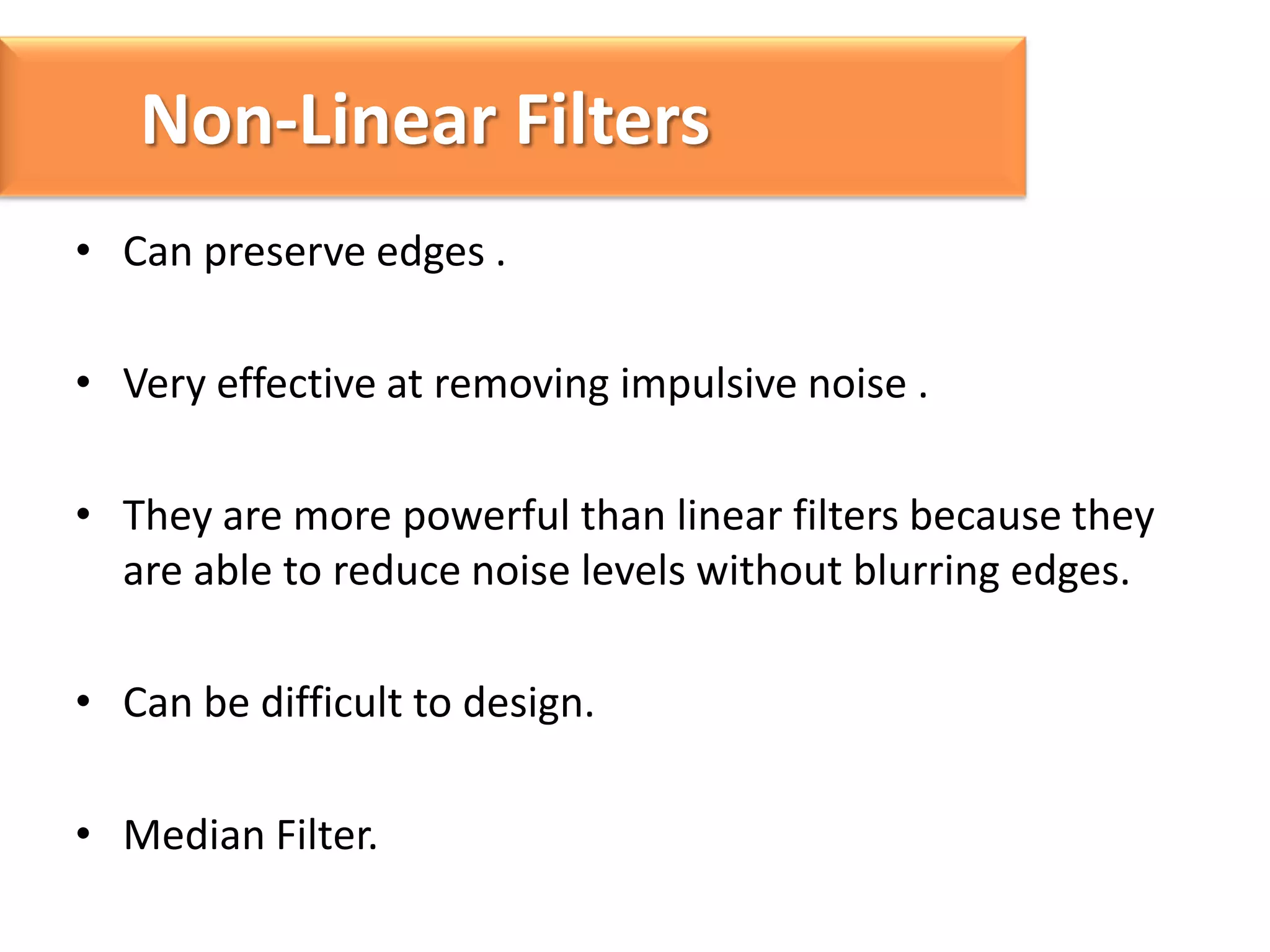Non-Linear Filters
• Can preserve edges .
• Very effective at removing impulsive noise .
• They are more powerful than linear filters because they
are able to reduce noise levels without blurring edges.
• Can be difficult to design.
• Median Filter.

 