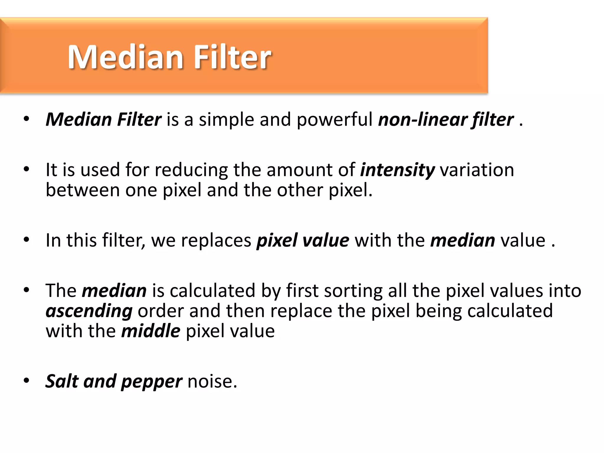 Median Filter
• Median Filter is a simple and powerful non-linear filter .

• It is used for reducing the amount of intensity variation
between one pixel and the other pixel.
• In this filter, we replaces pixel value with the median value .
• The median is calculated by first sorting all the pixel values into
ascending order and then replace the pixel being calculated
with the middle pixel value

• Salt and pepper noise.

 