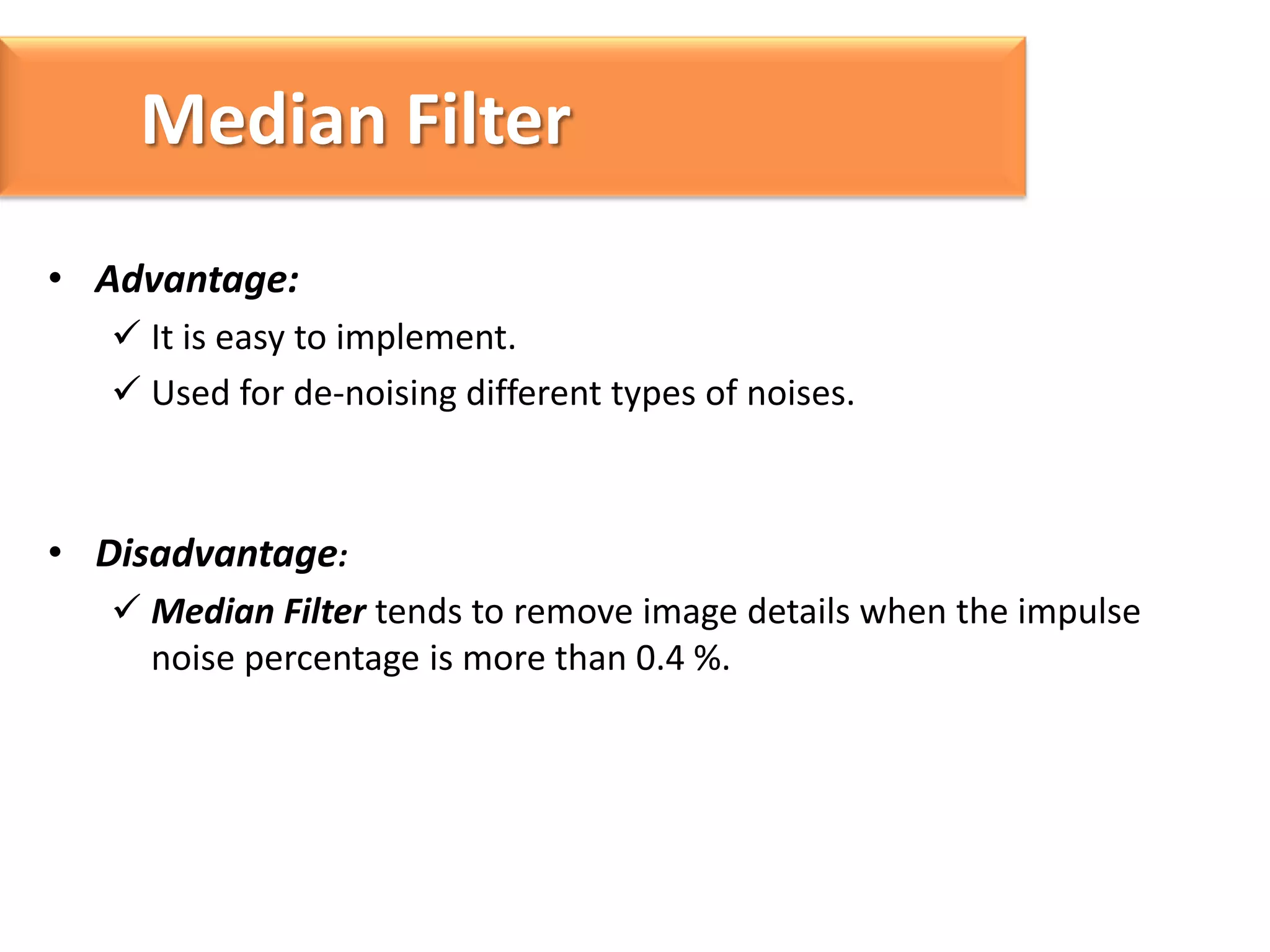 Median Filter
• Advantage:
 It is easy to implement.
 Used for de-noising different types of noises.

• Disadvantage:
 Median Filter tends to remove image details when the impulse
noise percentage is more than 0.4 %.

 