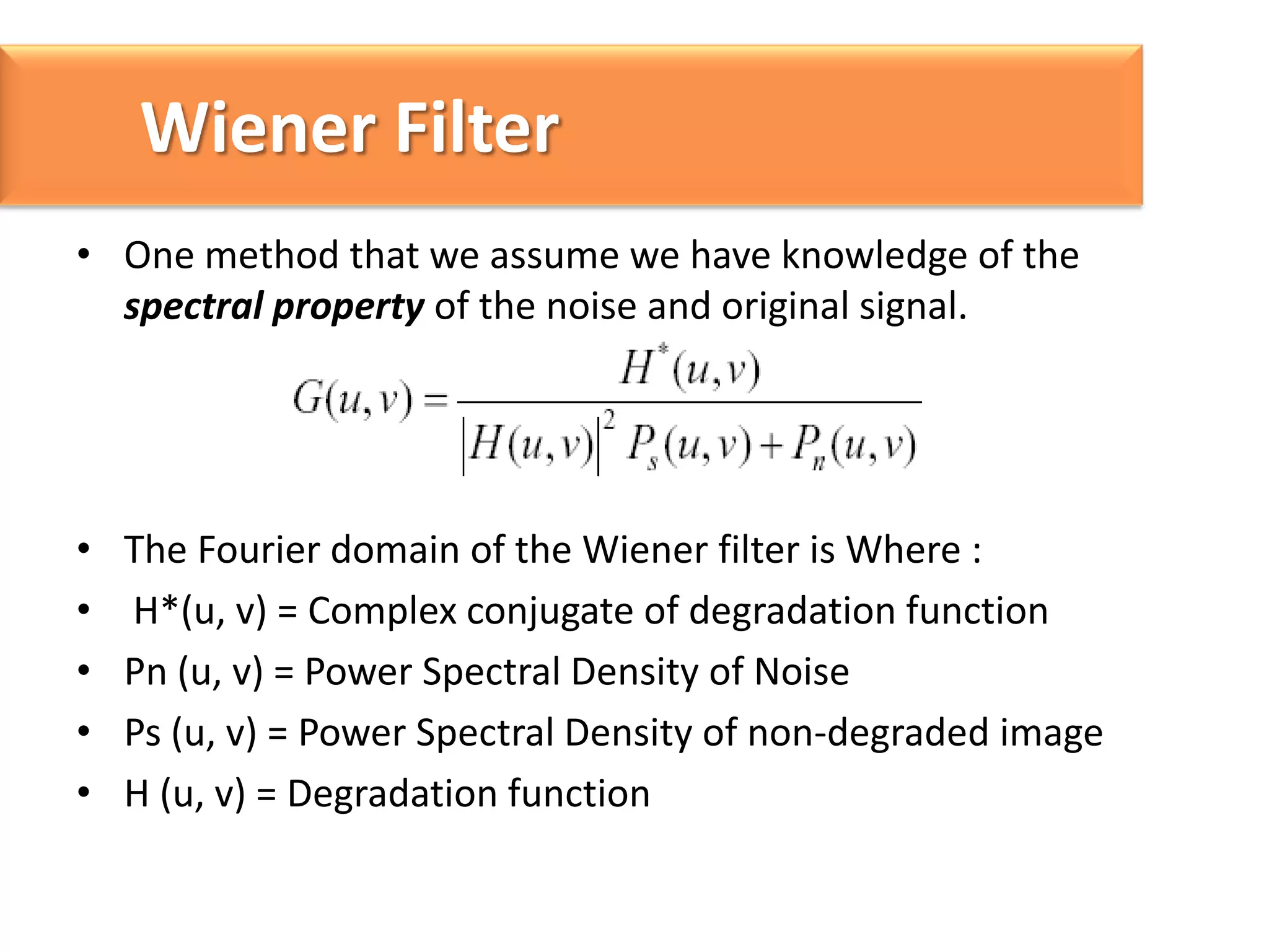 Wiener Filter
• One method that we assume we have knowledge of the
spectral property of the noise and original signal.

•
•
•
•
•

The Fourier domain of the Wiener filter is Where :
H*(u, v) = Complex conjugate of degradation function
Pn (u, v) = Power Spectral Density of Noise
Ps (u, v) = Power Spectral Density of non-degraded image
H (u, v) = Degradation function

 