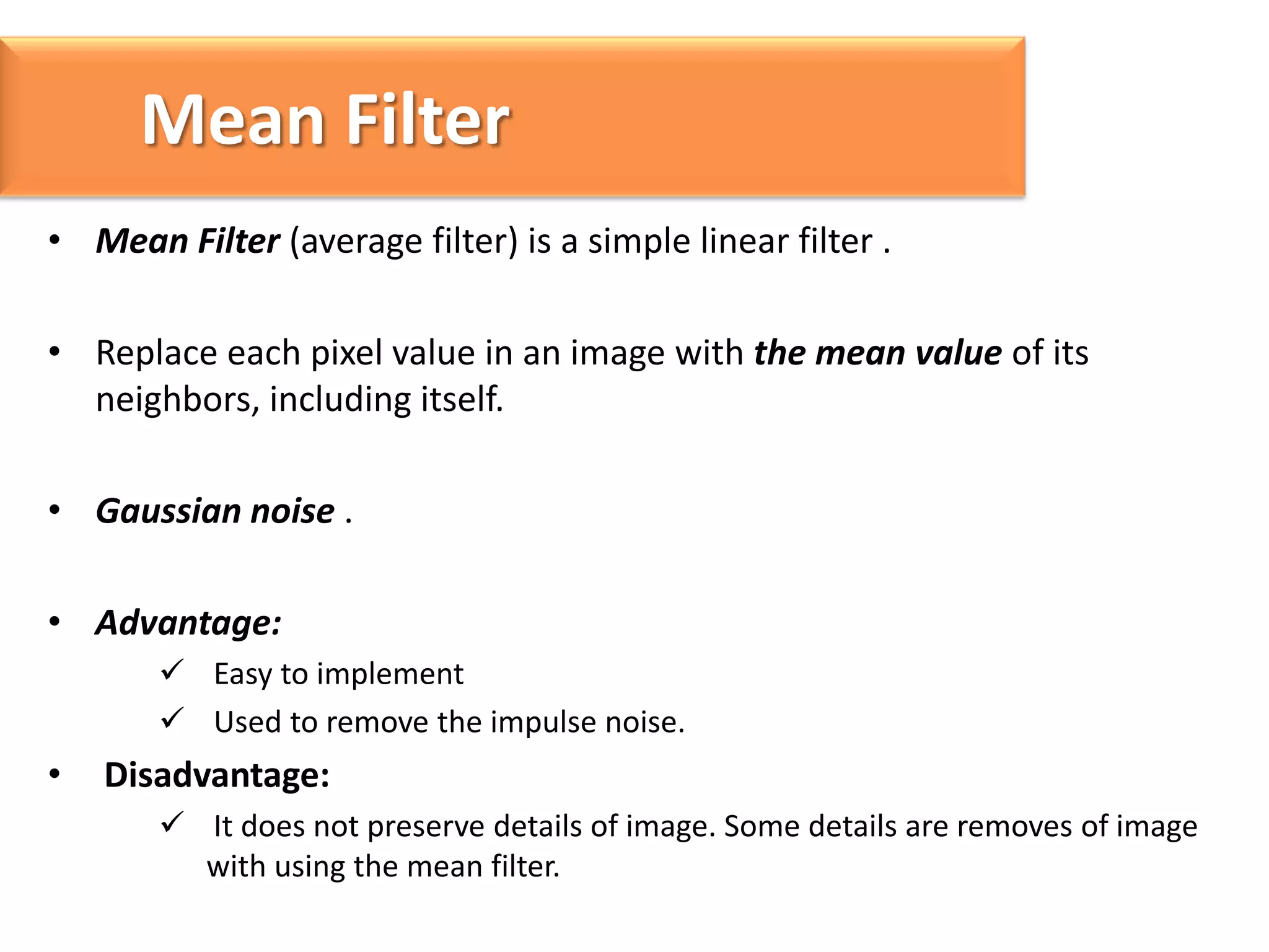 Mean Filter
• Mean Filter (average filter) is a simple linear filter .
• Replace each pixel value in an image with the mean value of its
neighbors, including itself.

• Gaussian noise .
• Advantage:
 Easy to implement
 Used to remove the impulse noise.

•

Disadvantage:
 It does not preserve details of image. Some details are removes of image
with using the mean filter.

 