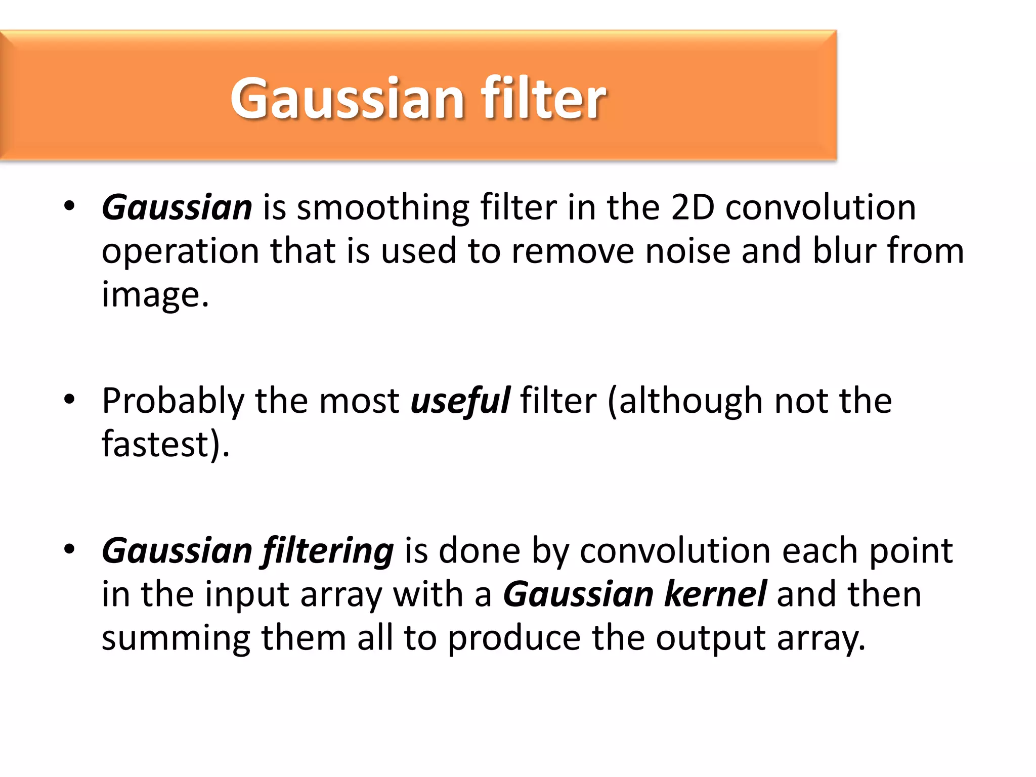 Gaussian filter
Gaussian noise
• Gaussian is smoothing filter in the 2D convolution
operation that is used to remove noise and blur from
image.
• Probably the most useful filter (although not the
fastest).
• Gaussian filtering is done by convolution each point
in the input array with a Gaussian kernel and then
summing them all to produce the output array.

 