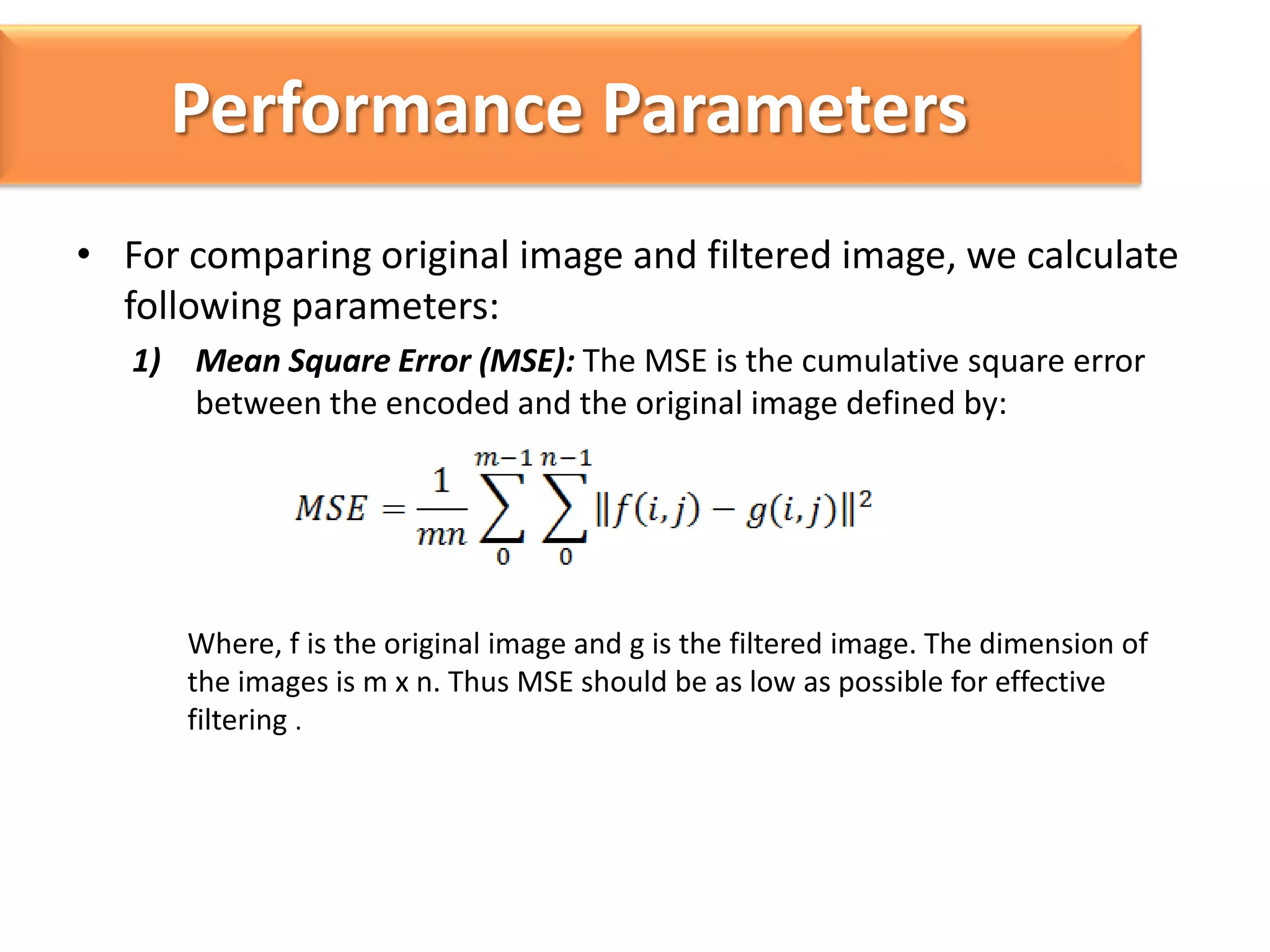 Performance Parameters
• For comparing original image and filtered image, we calculate
following parameters:
1) Mean Square Error (MSE): The MSE is the cumulative square error
between the encoded and the original image defined by:

Where, f is the original image and g is the filtered image. The dimension of
the images is m x n. Thus MSE should be as low as possible for effective
filtering .

 