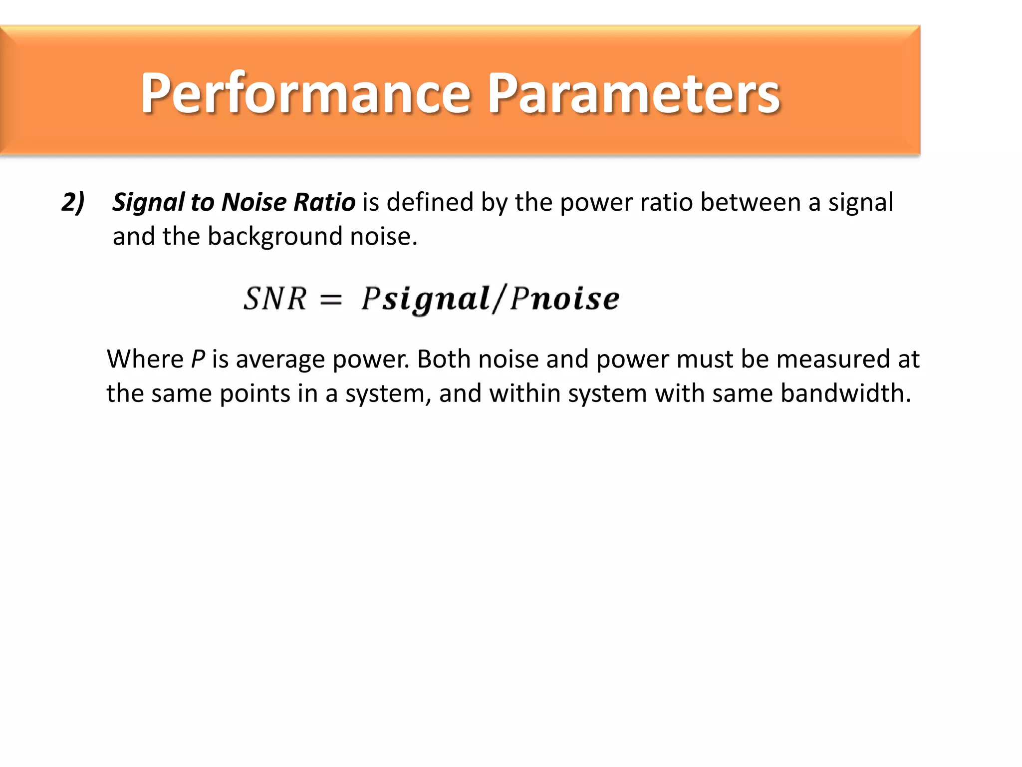 Performance Parameters
2) Signal to Noise Ratio is defined by the power ratio between a signal
and the background noise.

Where P is average power. Both noise and power must be measured at
the same points in a system, and within system with same bandwidth.

 
