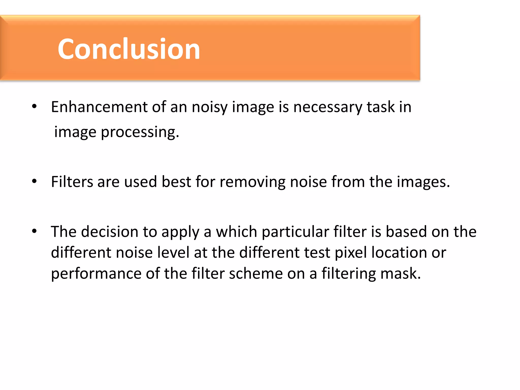 Conclusion
• Enhancement of an noisy image is necessary task in
image processing.

• Filters are used best for removing noise from the images.
• The decision to apply a which particular filter is based on the
different noise level at the different test pixel location or
performance of the filter scheme on a filtering mask.

 