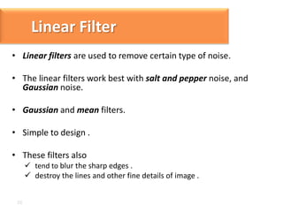 Linear Filter
• Linear filters are used to remove certain type of noise.

• The linear filters work best with salt and pepper noise, and
Gaussian noise.
• Gaussian and mean filters.

• Simple to design .
• These filters also
 tend to blur the sharp edges .
 destroy the lines and other fine details of image .

 