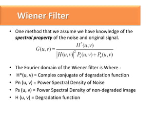 Wiener Filter
• One method that we assume we have knowledge of the
spectral property of the noise and original signal.

•
•
•
•
•

The Fourier domain of the Wiener filter is Where :
H*(u, v) = Complex conjugate of degradation function
Pn (u, v) = Power Spectral Density of Noise
Ps (u, v) = Power Spectral Density of non-degraded image
H (u, v) = Degradation function

 